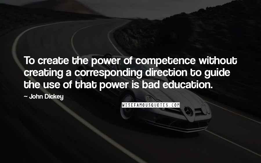 John Dickey Quotes: To create the power of competence without creating a corresponding direction to guide the use of that power is bad education.