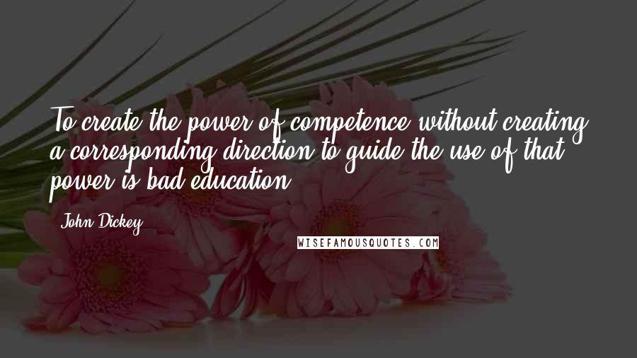 John Dickey Quotes: To create the power of competence without creating a corresponding direction to guide the use of that power is bad education.