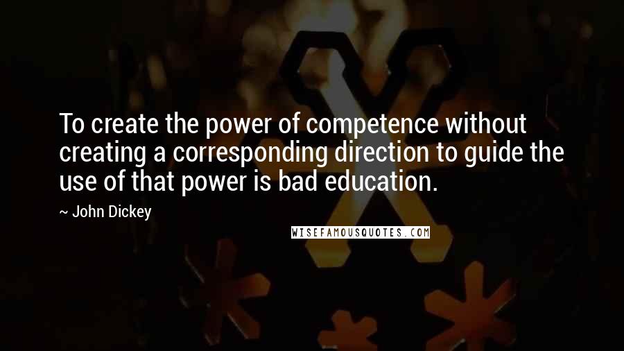 John Dickey Quotes: To create the power of competence without creating a corresponding direction to guide the use of that power is bad education.