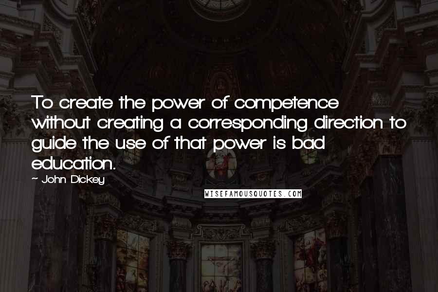 John Dickey Quotes: To create the power of competence without creating a corresponding direction to guide the use of that power is bad education.