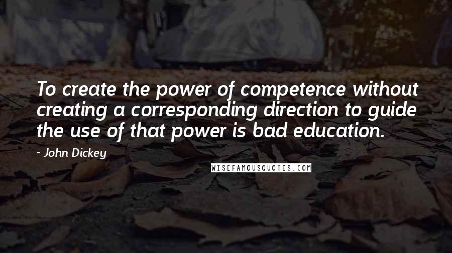 John Dickey Quotes: To create the power of competence without creating a corresponding direction to guide the use of that power is bad education.