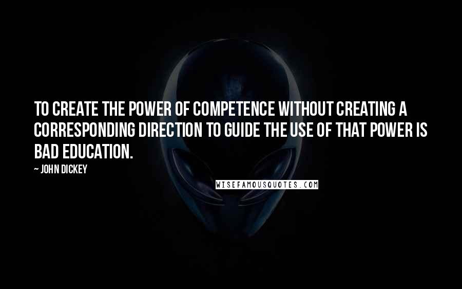 John Dickey Quotes: To create the power of competence without creating a corresponding direction to guide the use of that power is bad education.