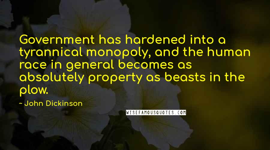 John Dickinson Quotes: Government has hardened into a tyrannical monopoly, and the human race in general becomes as absolutely property as beasts in the plow.