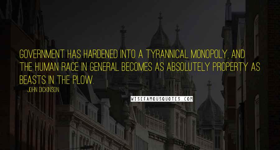 John Dickinson Quotes: Government has hardened into a tyrannical monopoly, and the human race in general becomes as absolutely property as beasts in the plow.