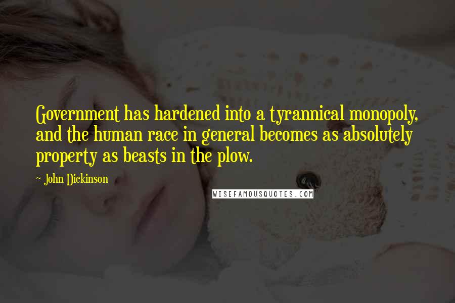 John Dickinson Quotes: Government has hardened into a tyrannical monopoly, and the human race in general becomes as absolutely property as beasts in the plow.