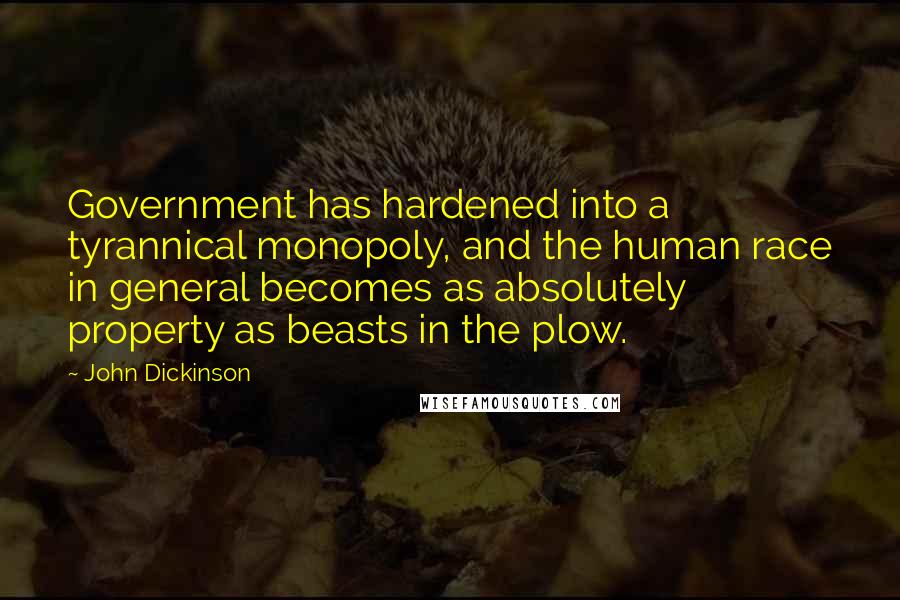 John Dickinson Quotes: Government has hardened into a tyrannical monopoly, and the human race in general becomes as absolutely property as beasts in the plow.