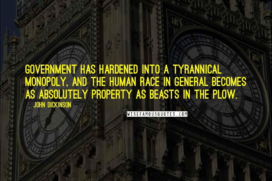 John Dickinson Quotes: Government has hardened into a tyrannical monopoly, and the human race in general becomes as absolutely property as beasts in the plow.