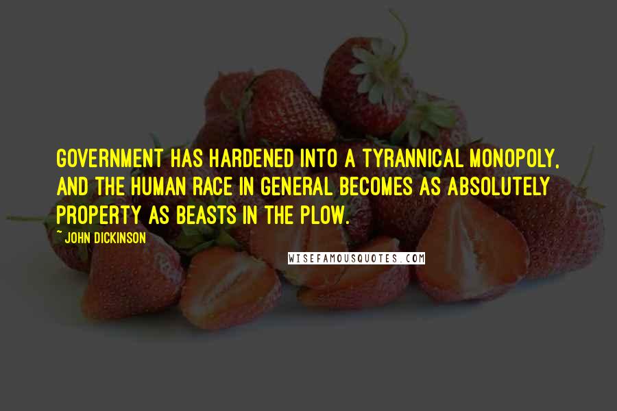 John Dickinson Quotes: Government has hardened into a tyrannical monopoly, and the human race in general becomes as absolutely property as beasts in the plow.