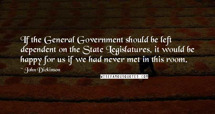John Dickinson Quotes: If the General Government should be left dependent on the State Legislatures, it would be happy for us if we had never met in this room.