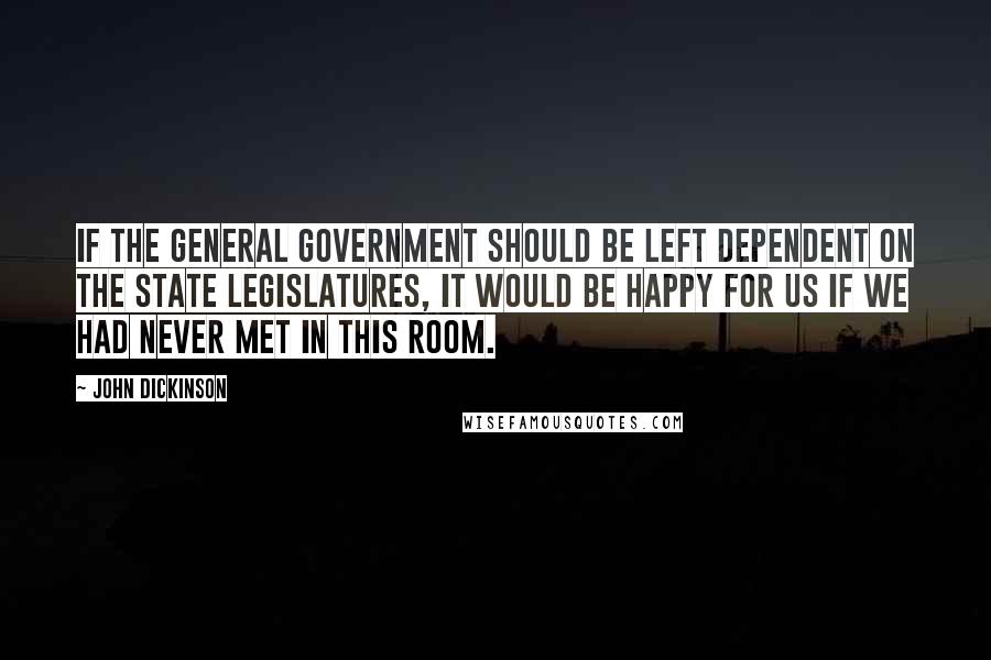 John Dickinson Quotes: If the General Government should be left dependent on the State Legislatures, it would be happy for us if we had never met in this room.