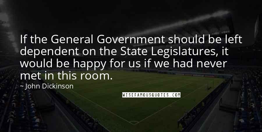 John Dickinson Quotes: If the General Government should be left dependent on the State Legislatures, it would be happy for us if we had never met in this room.