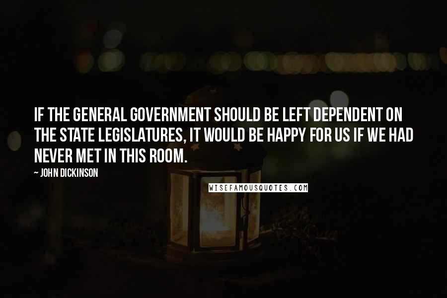 John Dickinson Quotes: If the General Government should be left dependent on the State Legislatures, it would be happy for us if we had never met in this room.