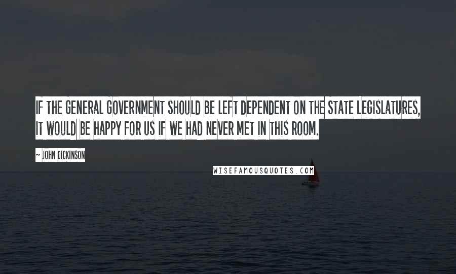 John Dickinson Quotes: If the General Government should be left dependent on the State Legislatures, it would be happy for us if we had never met in this room.
