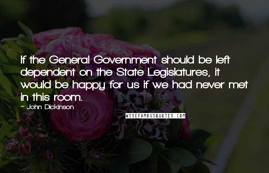 John Dickinson Quotes: If the General Government should be left dependent on the State Legislatures, it would be happy for us if we had never met in this room.