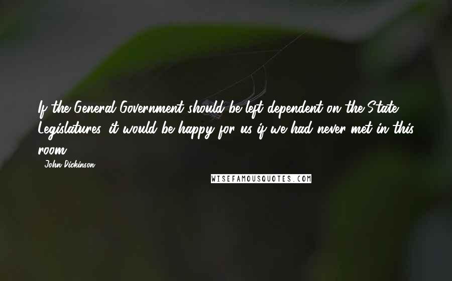 John Dickinson Quotes: If the General Government should be left dependent on the State Legislatures, it would be happy for us if we had never met in this room.