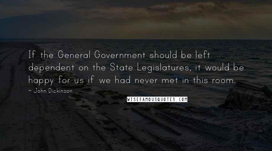 John Dickinson Quotes: If the General Government should be left dependent on the State Legislatures, it would be happy for us if we had never met in this room.