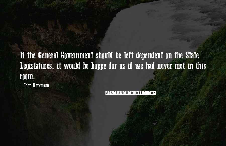 John Dickinson Quotes: If the General Government should be left dependent on the State Legislatures, it would be happy for us if we had never met in this room.