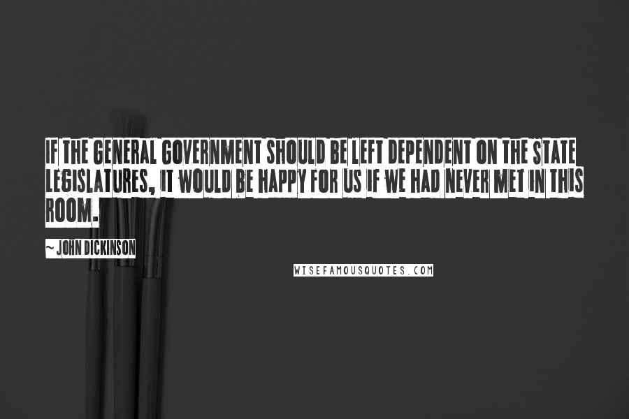 John Dickinson Quotes: If the General Government should be left dependent on the State Legislatures, it would be happy for us if we had never met in this room.