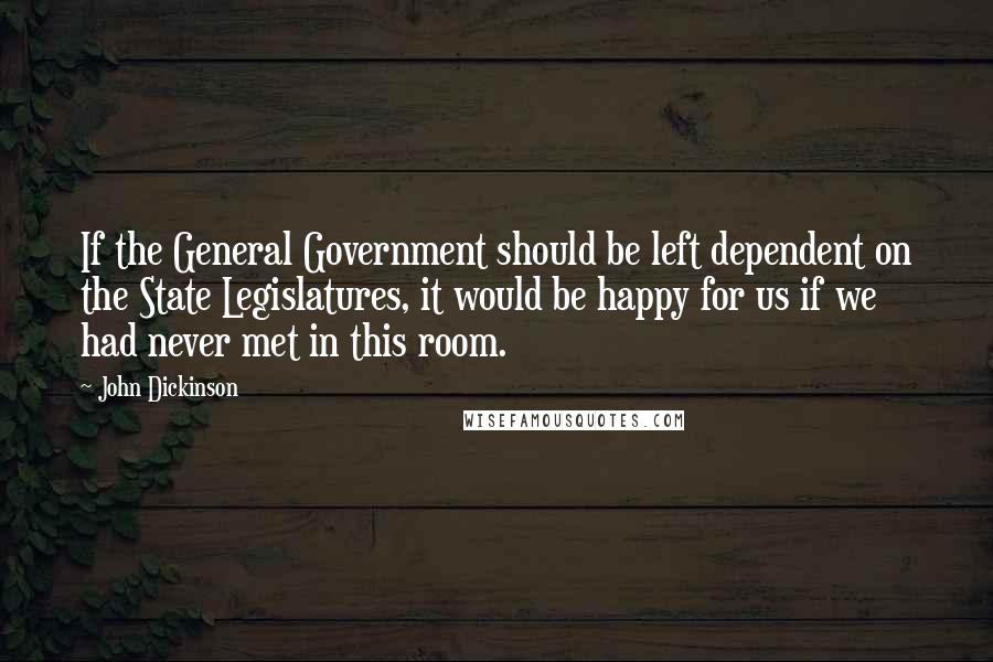 John Dickinson Quotes: If the General Government should be left dependent on the State Legislatures, it would be happy for us if we had never met in this room.