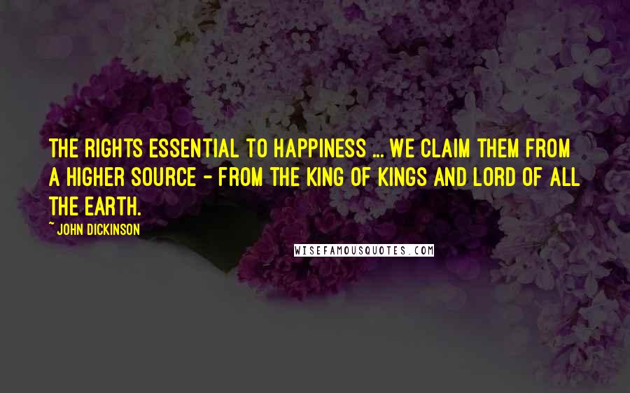 John Dickinson Quotes: The rights essential to happiness ... We claim them from a higher source - from the King of kings and Lord of all the earth.