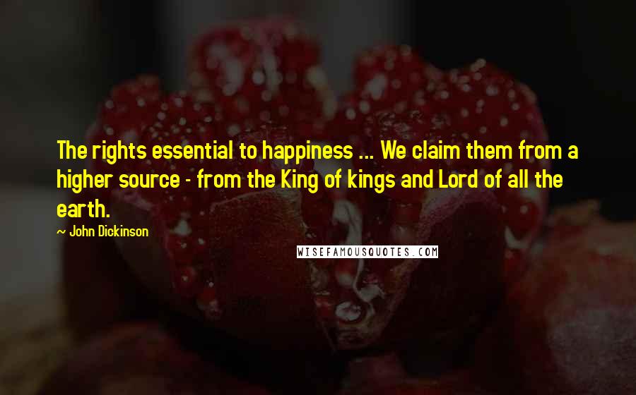 John Dickinson Quotes: The rights essential to happiness ... We claim them from a higher source - from the King of kings and Lord of all the earth.