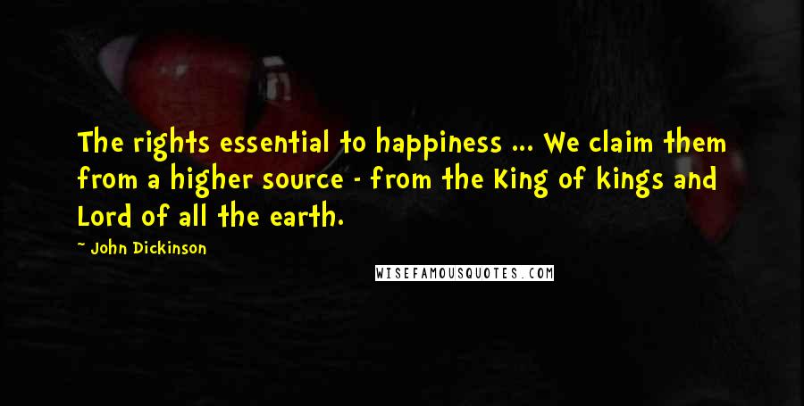 John Dickinson Quotes: The rights essential to happiness ... We claim them from a higher source - from the King of kings and Lord of all the earth.