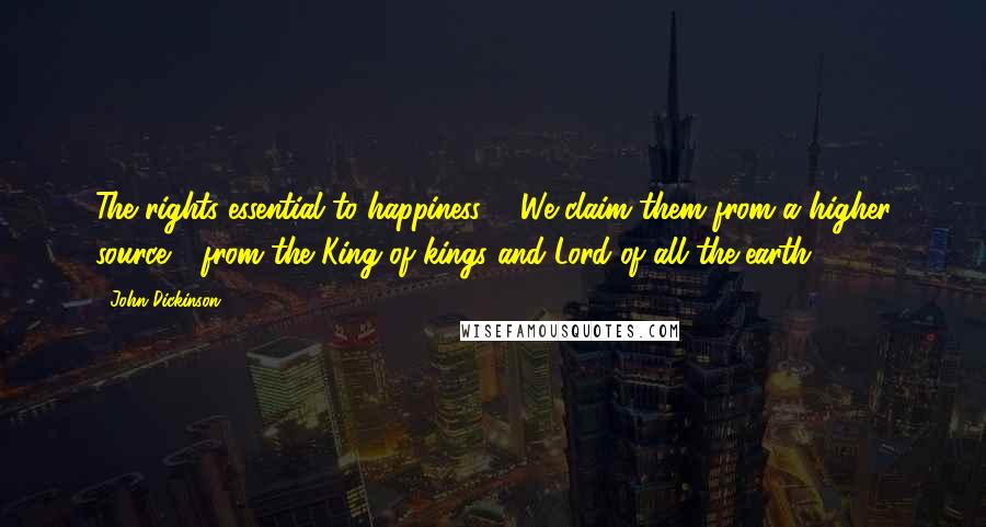 John Dickinson Quotes: The rights essential to happiness ... We claim them from a higher source - from the King of kings and Lord of all the earth.