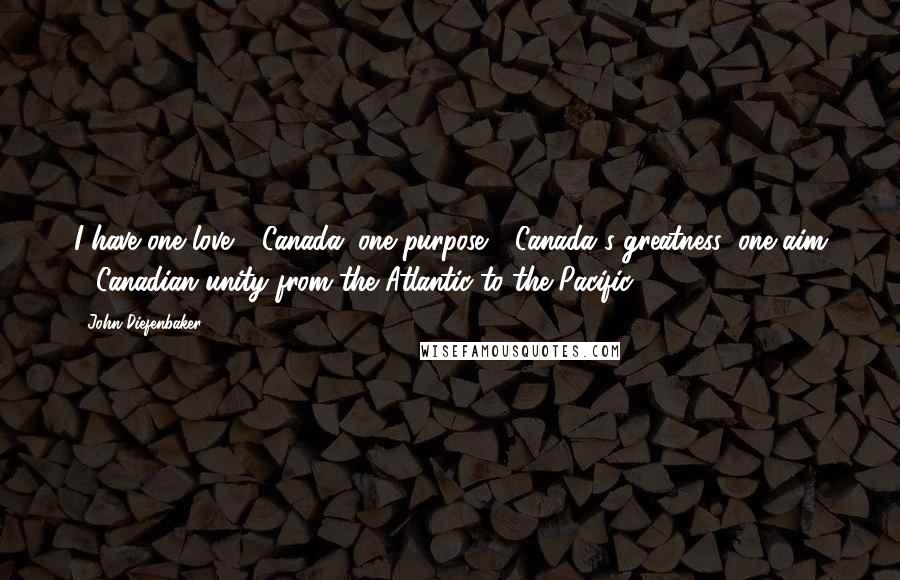 John Diefenbaker Quotes: I have one love - Canada; one purpose - Canada's greatness; one aim - Canadian unity from the Atlantic to the Pacific.