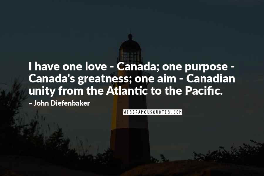 John Diefenbaker Quotes: I have one love - Canada; one purpose - Canada's greatness; one aim - Canadian unity from the Atlantic to the Pacific.