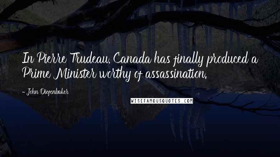 John Diefenbaker Quotes: In Pierre Trudeau, Canada has finally produced a Prime Minister worthy of assassination.