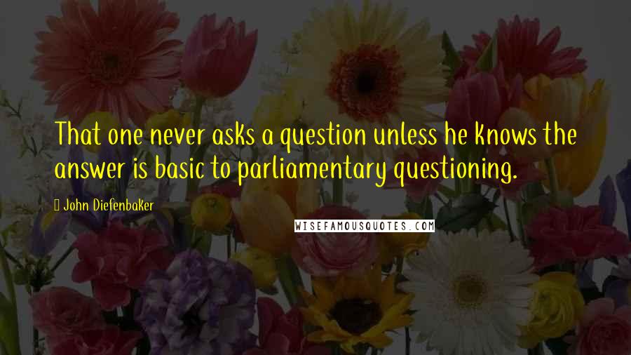 John Diefenbaker Quotes: That one never asks a question unless he knows the answer is basic to parliamentary questioning.