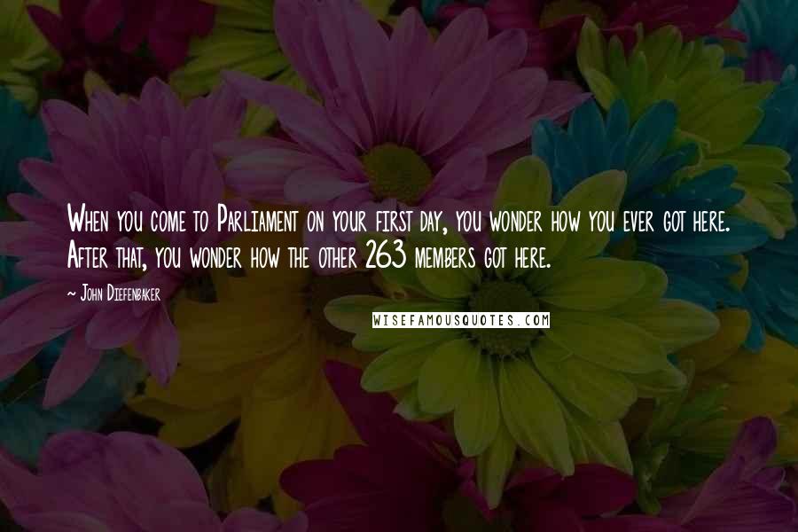 John Diefenbaker Quotes: When you come to Parliament on your first day, you wonder how you ever got here. After that, you wonder how the other 263 members got here.