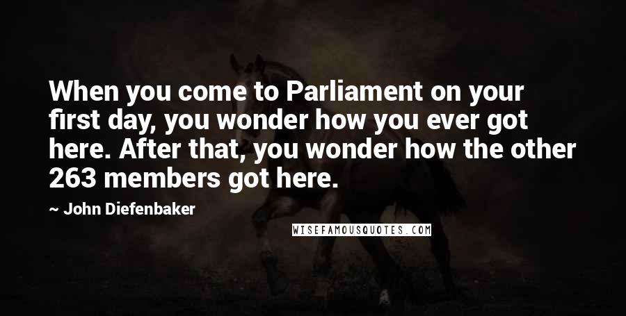 John Diefenbaker Quotes: When you come to Parliament on your first day, you wonder how you ever got here. After that, you wonder how the other 263 members got here.