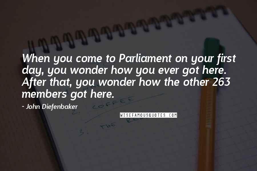 John Diefenbaker Quotes: When you come to Parliament on your first day, you wonder how you ever got here. After that, you wonder how the other 263 members got here.