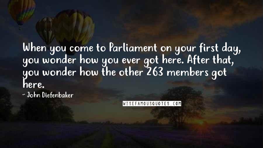 John Diefenbaker Quotes: When you come to Parliament on your first day, you wonder how you ever got here. After that, you wonder how the other 263 members got here.