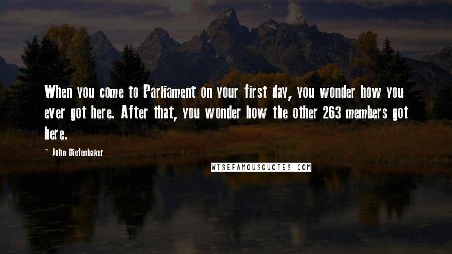 John Diefenbaker Quotes: When you come to Parliament on your first day, you wonder how you ever got here. After that, you wonder how the other 263 members got here.