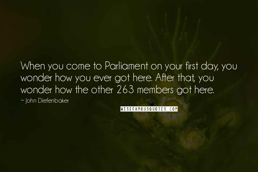 John Diefenbaker Quotes: When you come to Parliament on your first day, you wonder how you ever got here. After that, you wonder how the other 263 members got here.