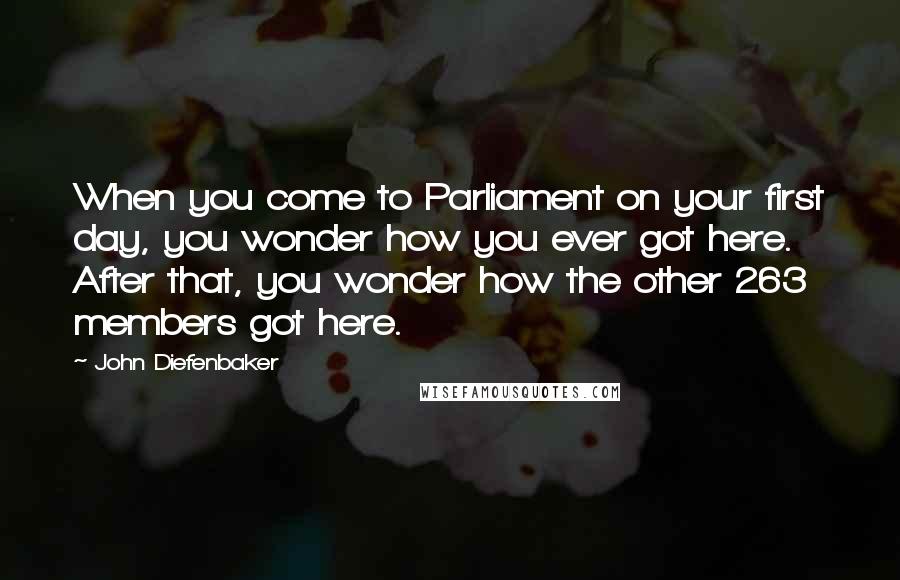 John Diefenbaker Quotes: When you come to Parliament on your first day, you wonder how you ever got here. After that, you wonder how the other 263 members got here.