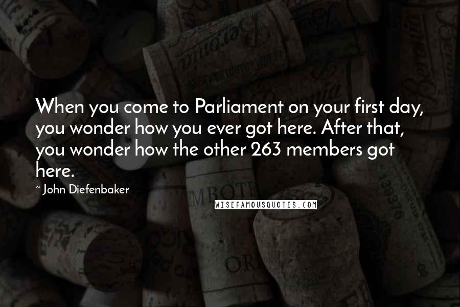 John Diefenbaker Quotes: When you come to Parliament on your first day, you wonder how you ever got here. After that, you wonder how the other 263 members got here.