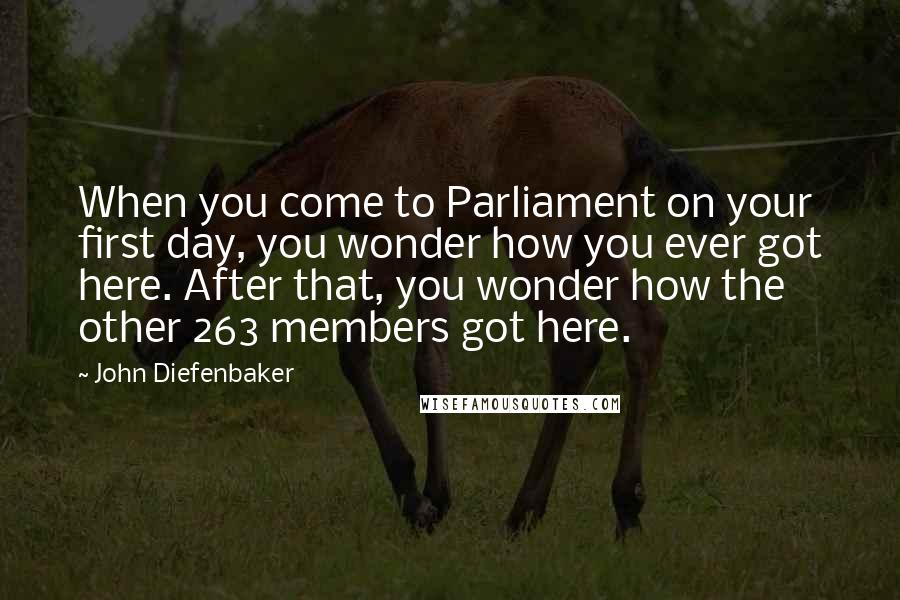 John Diefenbaker Quotes: When you come to Parliament on your first day, you wonder how you ever got here. After that, you wonder how the other 263 members got here.