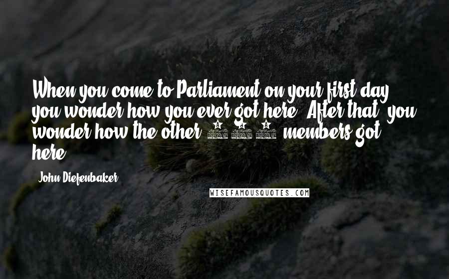 John Diefenbaker Quotes: When you come to Parliament on your first day, you wonder how you ever got here. After that, you wonder how the other 263 members got here.