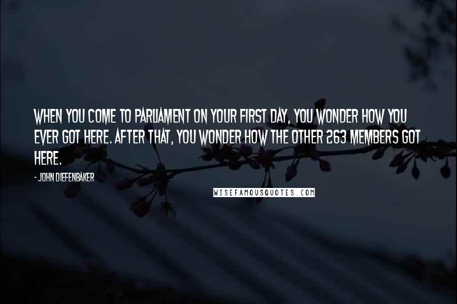 John Diefenbaker Quotes: When you come to Parliament on your first day, you wonder how you ever got here. After that, you wonder how the other 263 members got here.