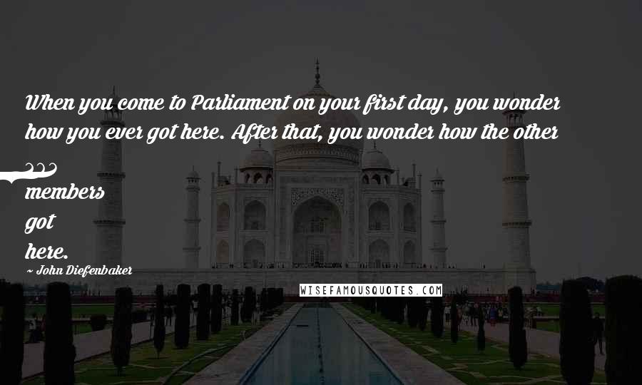 John Diefenbaker Quotes: When you come to Parliament on your first day, you wonder how you ever got here. After that, you wonder how the other 263 members got here.