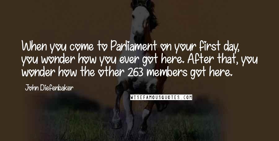 John Diefenbaker Quotes: When you come to Parliament on your first day, you wonder how you ever got here. After that, you wonder how the other 263 members got here.