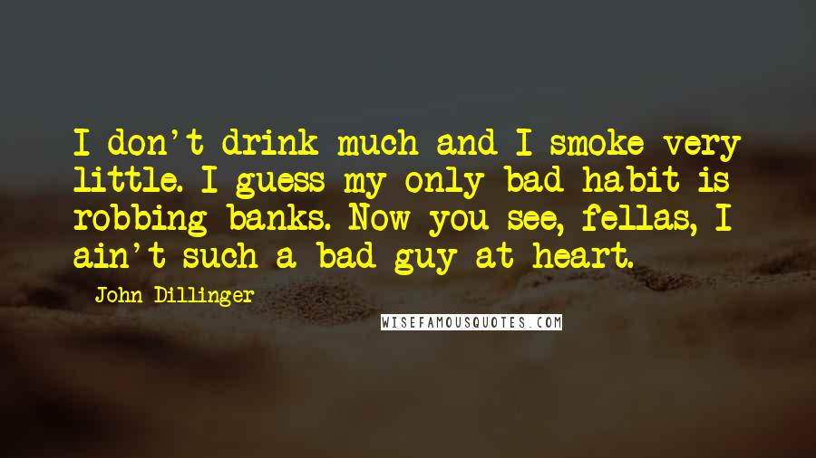 John Dillinger Quotes: I don't drink much and I smoke very little. I guess my only bad habit is robbing banks. Now you see, fellas, I ain't such a bad guy at heart.