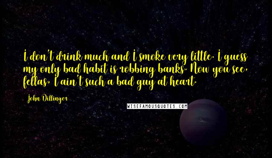 John Dillinger Quotes: I don't drink much and I smoke very little. I guess my only bad habit is robbing banks. Now you see, fellas, I ain't such a bad guy at heart.
