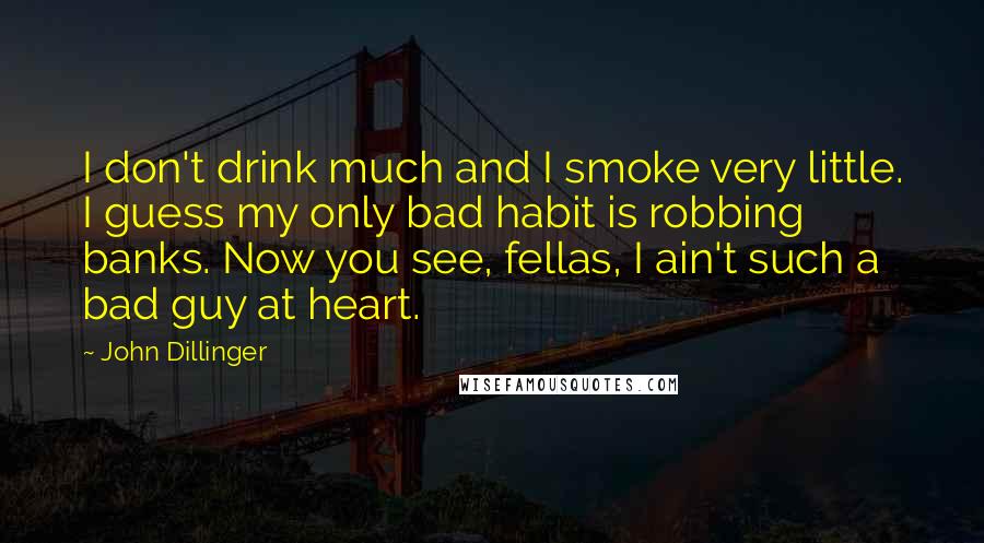 John Dillinger Quotes: I don't drink much and I smoke very little. I guess my only bad habit is robbing banks. Now you see, fellas, I ain't such a bad guy at heart.