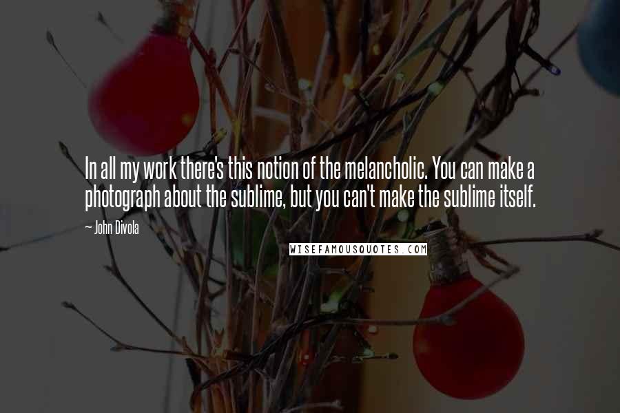 John Divola Quotes: In all my work there's this notion of the melancholic. You can make a photograph about the sublime, but you can't make the sublime itself.