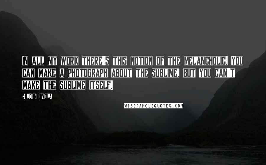 John Divola Quotes: In all my work there's this notion of the melancholic. You can make a photograph about the sublime, but you can't make the sublime itself.