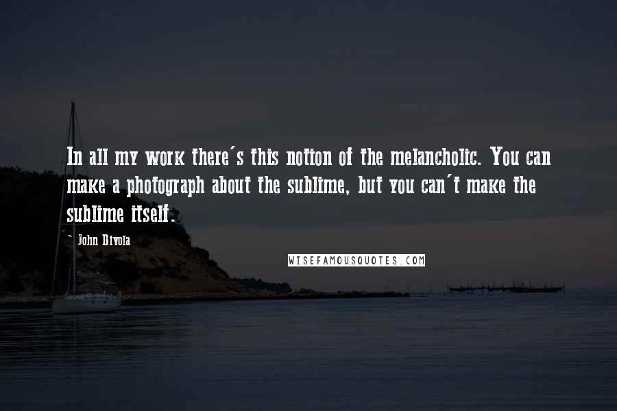John Divola Quotes: In all my work there's this notion of the melancholic. You can make a photograph about the sublime, but you can't make the sublime itself.